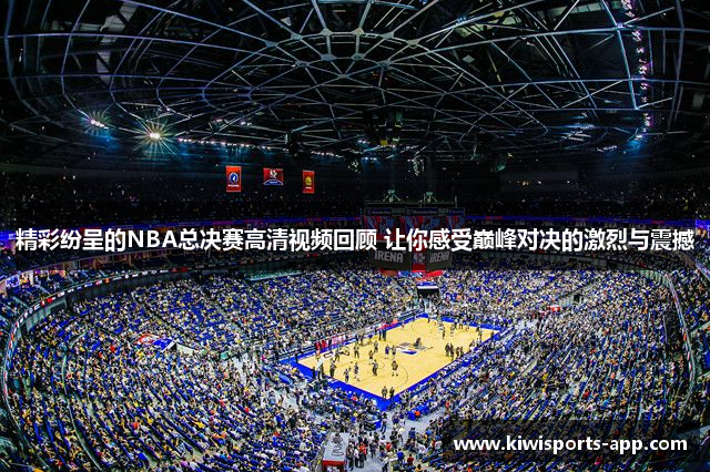 精彩纷呈的NBA总决赛高清视频回顾 让你感受巅峰对决的激烈与震撼