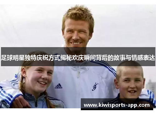 足球明星独特庆祝方式揭秘欢庆瞬间背后的故事与情感表达