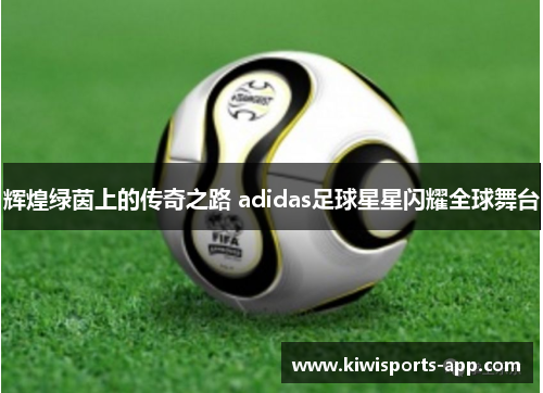 辉煌绿茵上的传奇之路 adidas足球星星闪耀全球舞台
