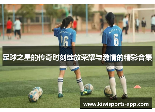 足球之星的传奇时刻绽放荣耀与激情的精彩合集