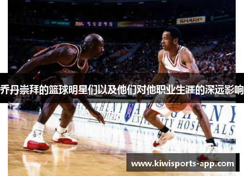 乔丹崇拜的篮球明星们以及他们对他职业生涯的深远影响