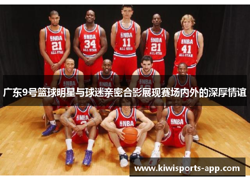 广东9号篮球明星与球迷亲密合影展现赛场内外的深厚情谊