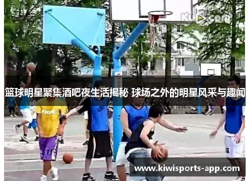 篮球明星聚集酒吧夜生活揭秘 球场之外的明星风采与趣闻