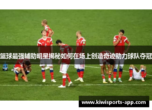 篮球最强辅助明星揭秘如何在场上创造奇迹助力球队夺冠